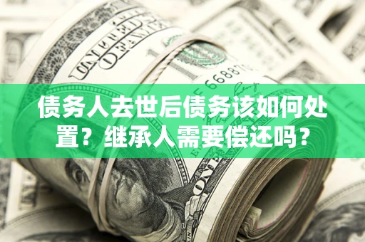 济南债务人去世后债务该如何处置？继承人需要偿还吗？