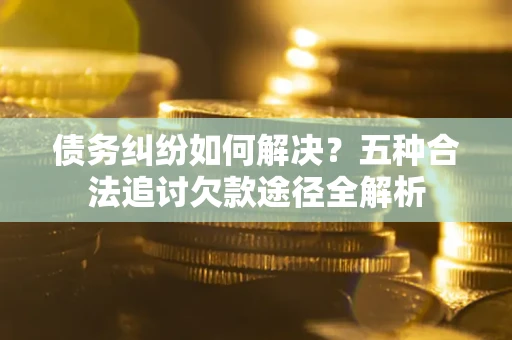 济南债务纠纷如何解决？五种合法追讨欠款途径全解析