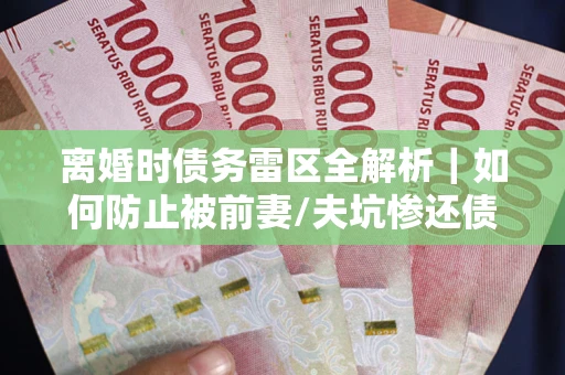 济南离婚时债务雷区全解析｜如何防止被前妻/夫坑惨还债？