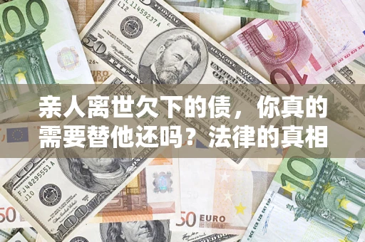 济南亲人离世欠下的债，你真的需要替他还吗？法律的真相或许与你想的不一样